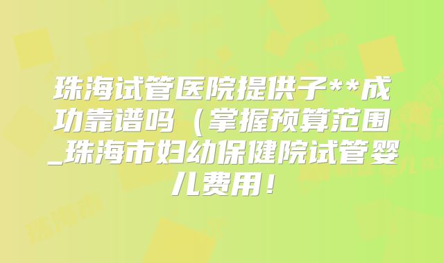 珠海试管医院提供子**成功靠谱吗（掌握预算范围_珠海市妇幼保健院试管婴儿费用！