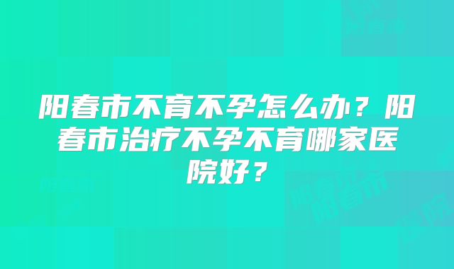阳春市不育不孕怎么办?阳春市治疗不孕不育哪家医院好?