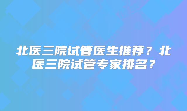 北医三院试管医生推荐？北医三院试管专家排名？