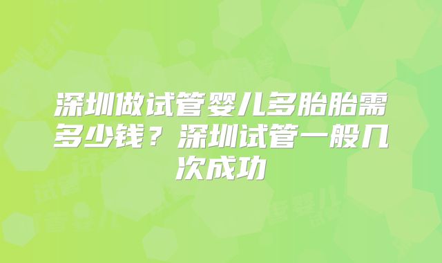 深圳做试管婴儿多胎胎需多少钱?深圳试管一般几次成功