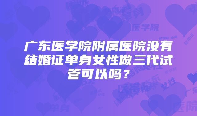 广东医学院附属医院没有结婚证单身女性做三代试管可以吗?
