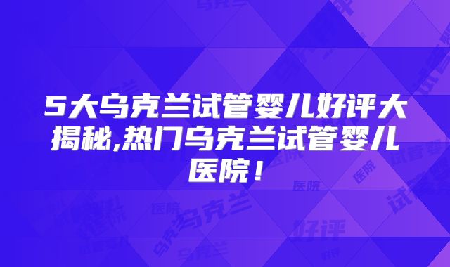 5大乌克兰试管婴儿好评大揭秘,热门乌克兰试管婴儿医院！