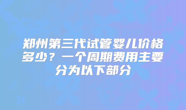 郑州第三代试管婴儿价格多少？一个周期费用主要分为以下部分