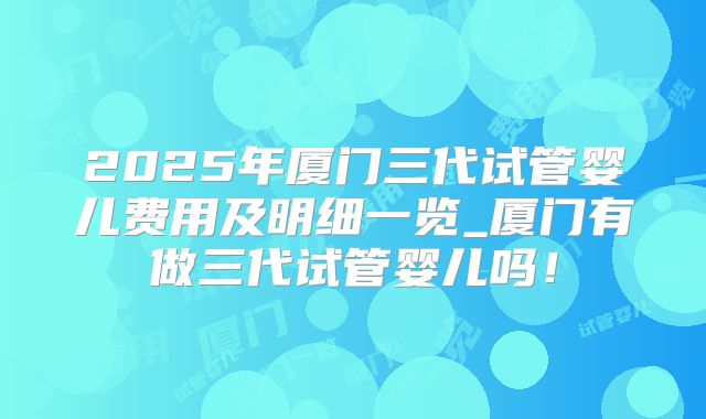 2025年厦门三代试管婴儿费用及明细一览_厦门有做三代试管婴儿吗！