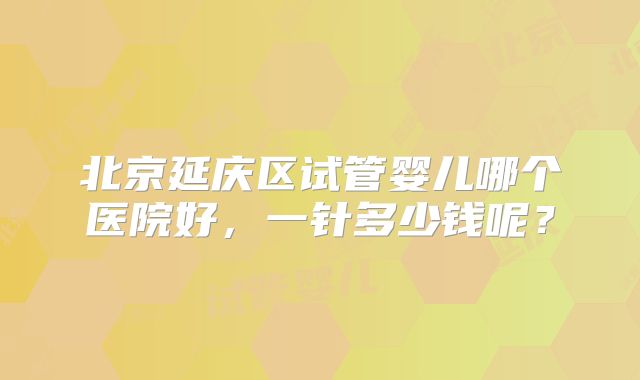 北京延庆区试管婴儿哪个医院好，一针多少钱呢？
