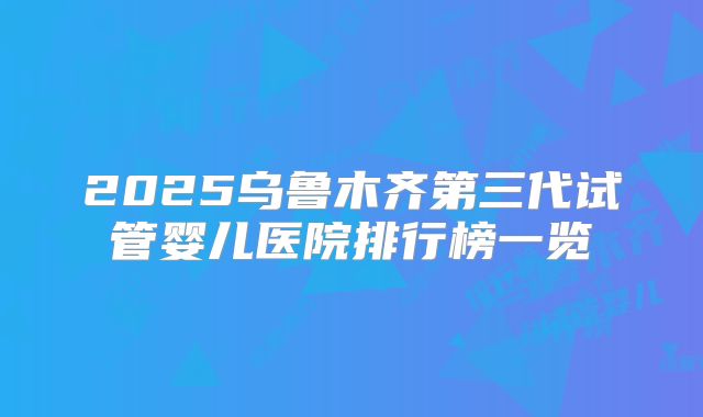 2025乌鲁木齐第三代试管婴儿医院排行榜一览
