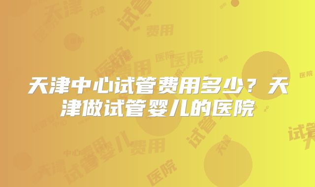 天津中心试管费用多少?天津做试管婴儿的医院