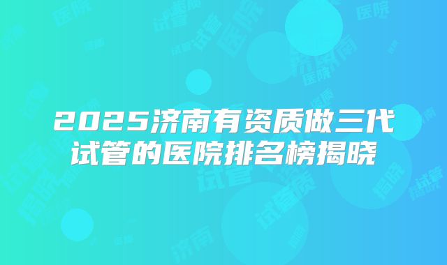 2025济南有资质做三代试管的医院排名榜揭晓