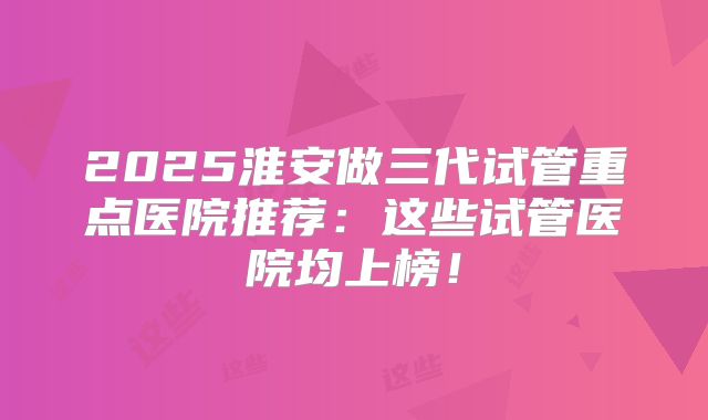 2025淮安做三代试管重点医院推荐：这些试管医院均上榜！
