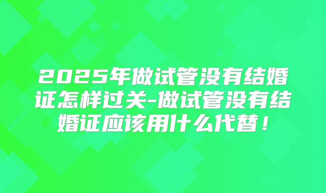 2025年做试管没有结婚证怎样过关-做试管没有结婚证应该用什么代替！