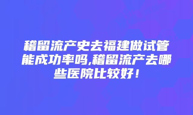 稽留流产史去福建做试管能成功率吗,稽留流产去哪些医院比较好!