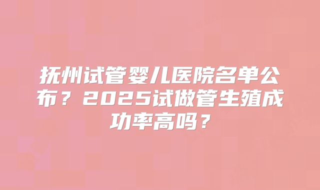 抚州试管婴儿医院名单公布?2025试做管生殖成功率高吗?