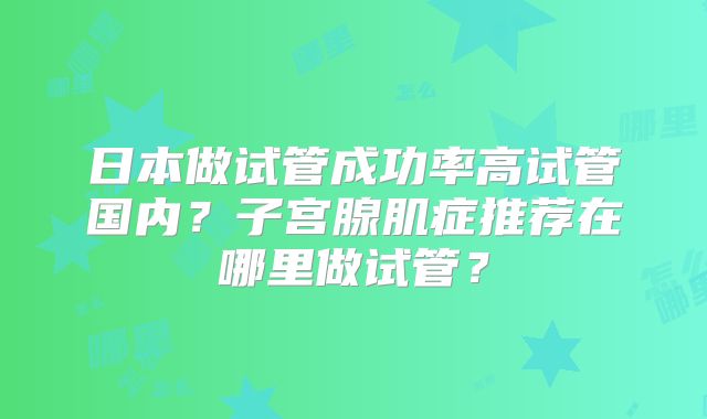 日本做试管成功率高试管国内？子宫腺肌症推荐在哪里做试管？