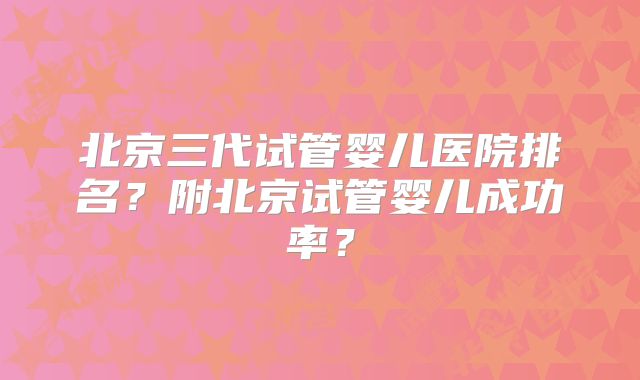 北京三代试管婴儿医院排名？附北京试管婴儿成功率？