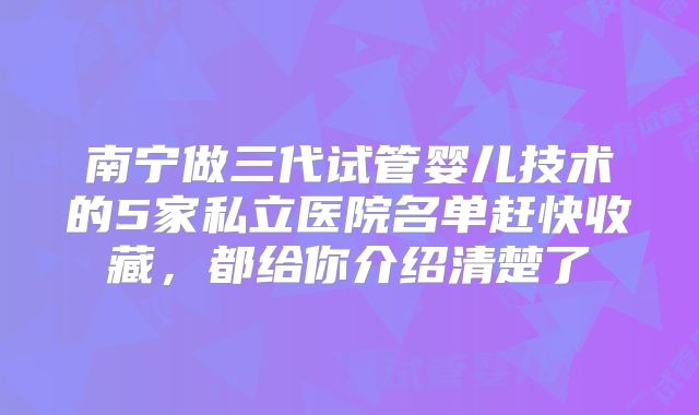 南宁做三代试管婴儿技术的5家私立医院名单赶快收藏，都给你介绍清楚了