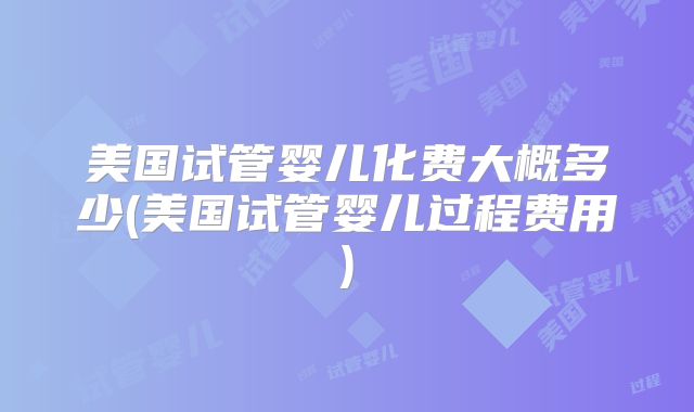 美国试管婴儿化费大概多少(美国试管婴儿过程费用)