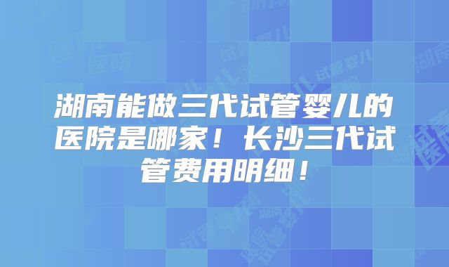 湖南能做三代试管婴儿的医院是哪家!长沙三代试管费用明细!