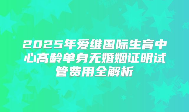 2025年爱维国际生育中心高龄单身无婚姻证明试管费用全解析