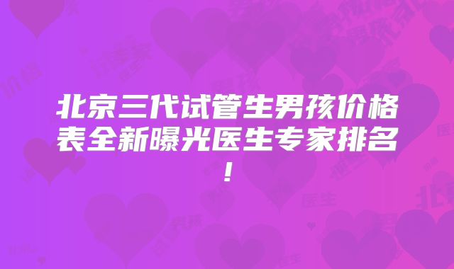 北京三代试管生男孩价格表全新曝光医生专家排名!