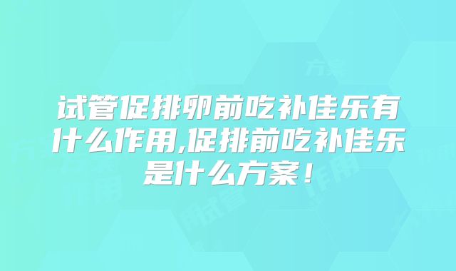 试管促排卵前吃补佳乐有什么作用,促排前吃补佳乐是什么方案！