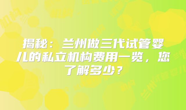 揭秘:兰州做三代试管婴儿的私立机构费用一览,您了解多少?