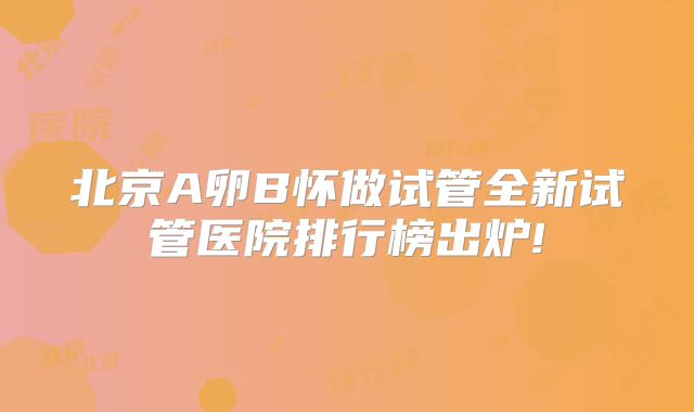 北京A卵B怀做试管全新试管医院排行榜出炉!