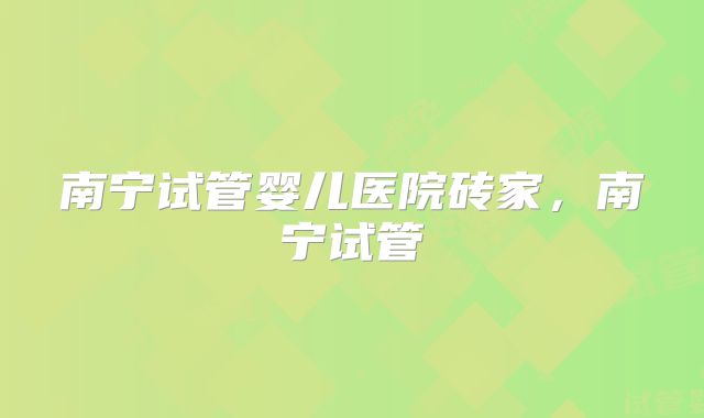 南宁试管婴儿医院砖家，南宁试管