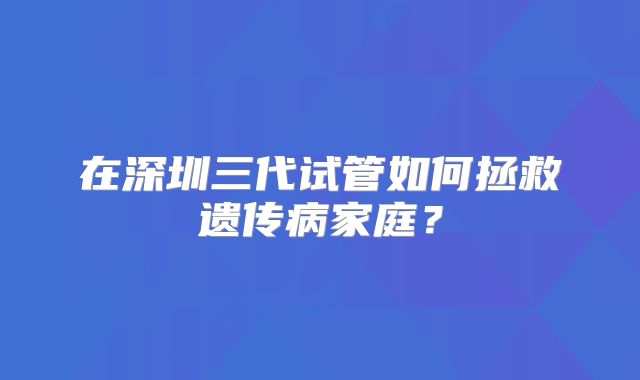 在深圳三代试管如何拯救遗传病家庭?