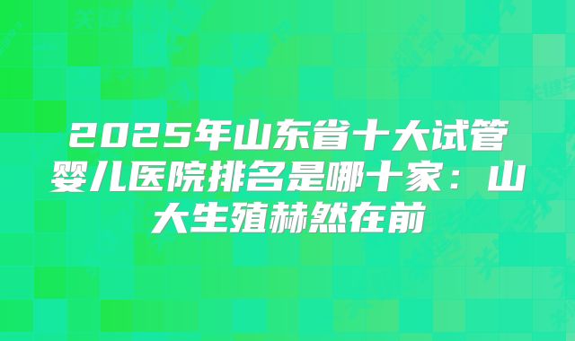 2025年山东省十大试管婴儿医院排名是哪十家：山大生殖赫然在前