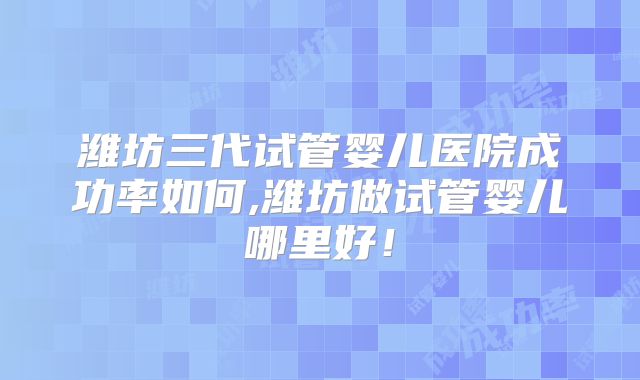 潍坊三代试管婴儿医院成功率如何,潍坊做试管婴儿哪里好！