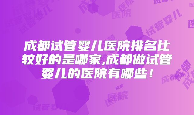 成都试管婴儿医院排名比较好的是哪家,成都做试管婴儿的医院有哪些！