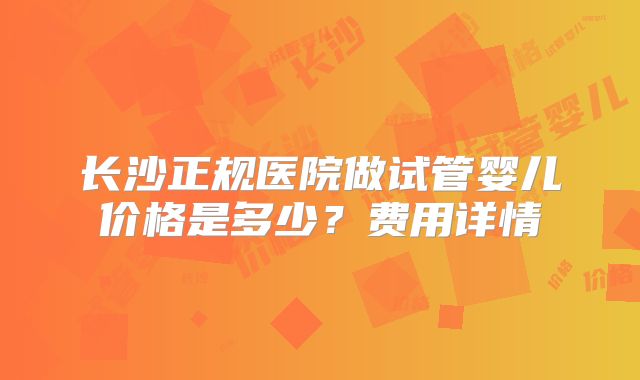 长沙正规医院做试管婴儿价格是多少？费用详情