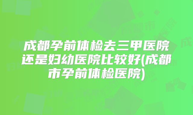 成都孕前体检去三甲医院还是妇幼医院比较好(成都市孕前体检医院)