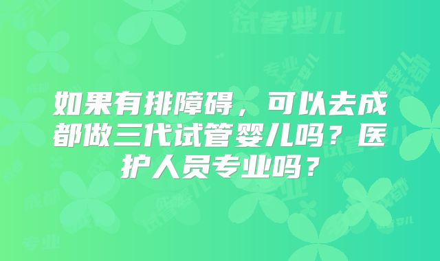 如果有排障碍,可以去成都做三代试管婴儿吗?医护人员专业吗?