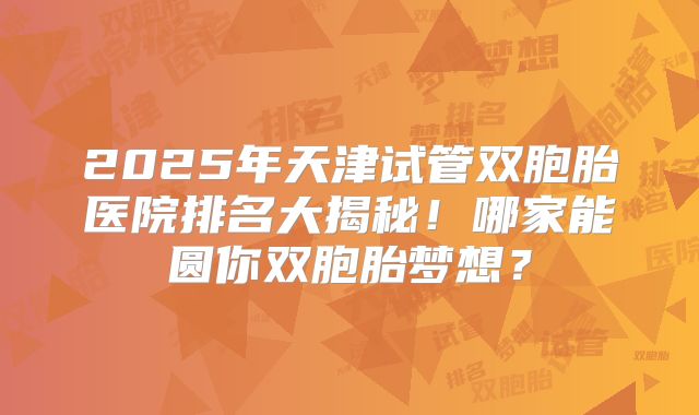 2025年天津试管双胞胎医院排名大揭秘！哪家能圆你双胞胎梦想？