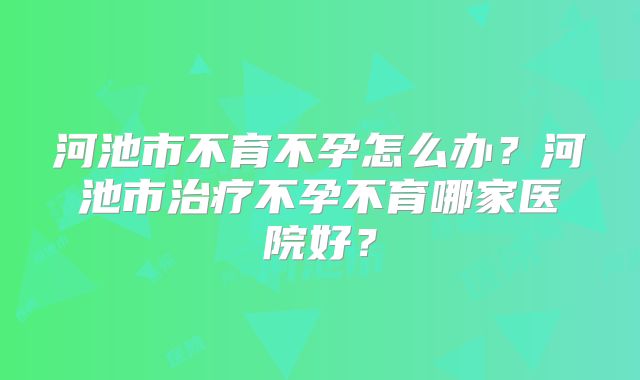 河池市不育不孕怎么办？河池市治疗不孕不育哪家医院好？