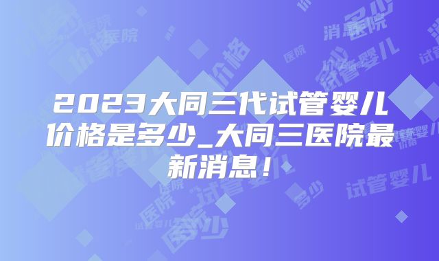 2023大同三代试管婴儿价格是多少_大同三医院最新消息！