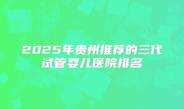 2025年贵州推荐的三代试管婴儿医院排名