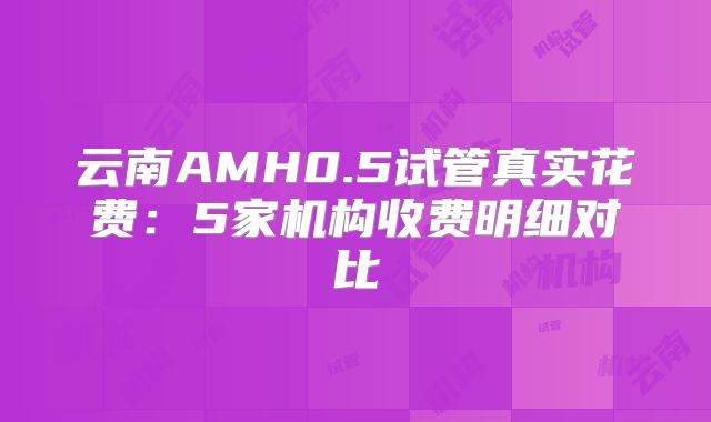 云南AMH0.5试管真实花费：5家机构收费明细对比