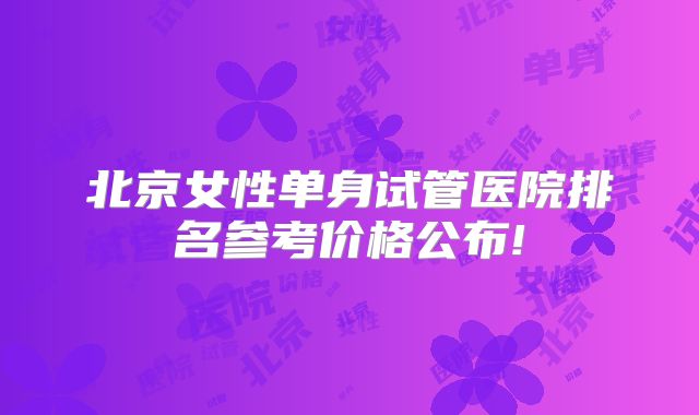 北京女性单身试管医院排名参考价格公布!