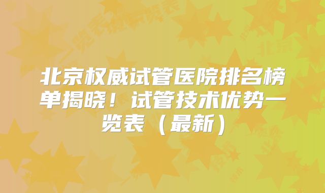 北京权威试管医院排名榜单揭晓！试管技术优势一览表（最新）