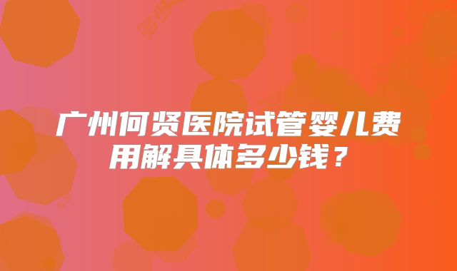 广州何贤医院试管婴儿费用解具体多少钱？