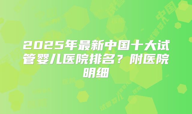 2025年最新中国十大试管婴儿医院排名？附医院明细