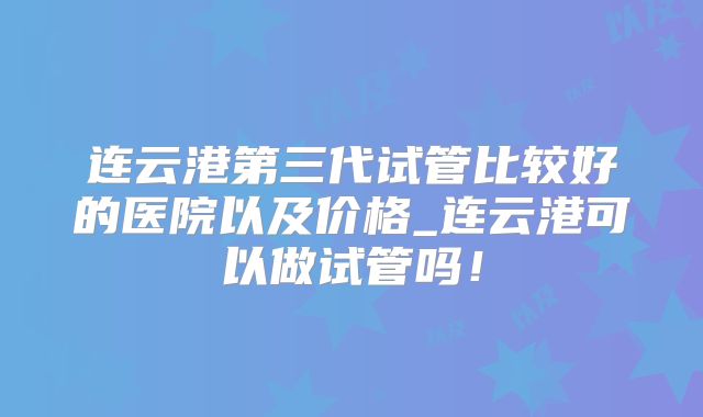 连云港第三代试管比较好的医院以及价格_连云港可以做试管吗！