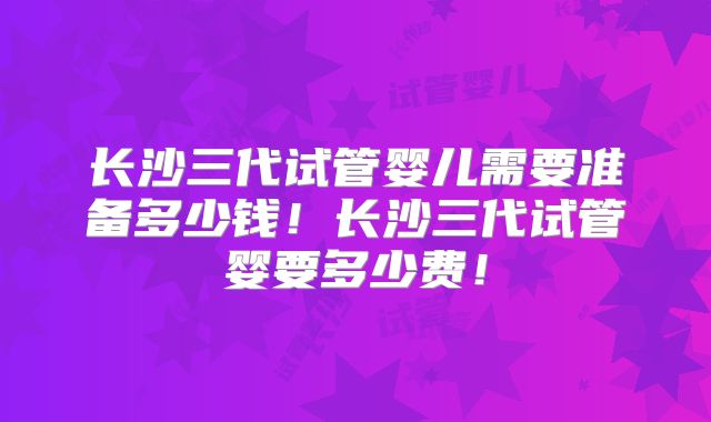 长沙三代试管婴儿需要准备多少钱！长沙三代试管婴要多少费！