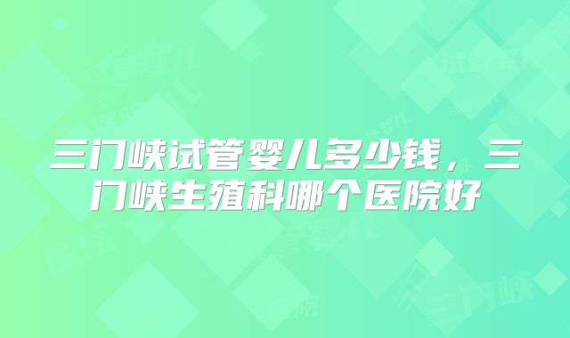 三门峡试管婴儿多少钱，三门峡生殖科哪个医院好