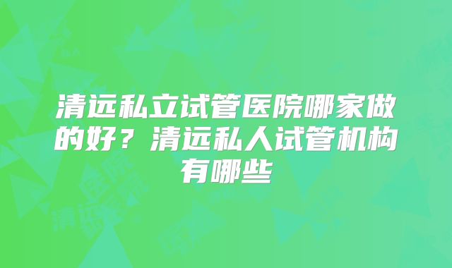 清远私立试管医院哪家做的好？清远私人试管机构有哪些