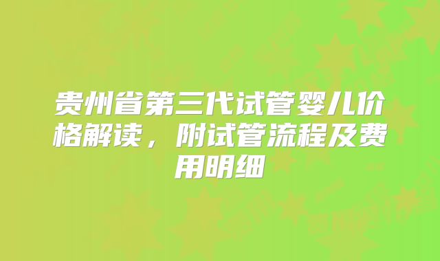 贵州省第三代试管婴儿价格解读,附试管流程及费用明细