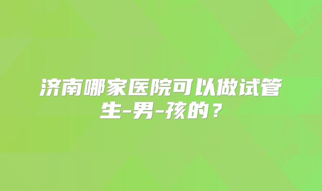 济南哪家医院可以做试管生-男-孩的？