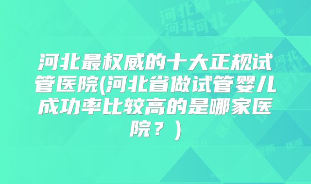 河北最权威的十大正规试管医院(河北省做试管婴儿成功率比较高的是哪家医院？)